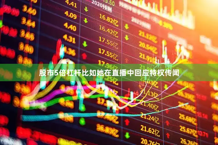 股市5倍杠杆比如她在直播中回应特权传闻