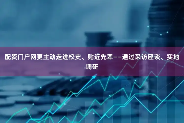 配资门户网更主动走进校史、贴近先辈——通过采访座谈、实地调研